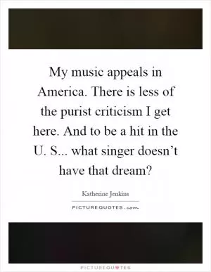 My music appeals in America. There is less of the purist criticism I get here. And to be a hit in the U. S... what singer doesn’t have that dream? Picture Quote #1