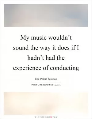 My music wouldn’t sound the way it does if I hadn’t had the experience of conducting Picture Quote #1