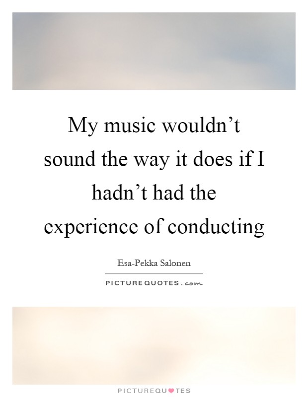 My music wouldn't sound the way it does if I hadn't had the experience of conducting Picture Quote #1