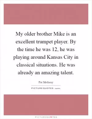 My older brother Mike is an excellent trumpet player. By the time he was 12, he was playing around Kansas City in classical situations. He was already an amazing talent Picture Quote #1