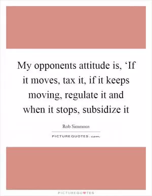 My opponents attitude is, ‘If it moves, tax it, if it keeps moving, regulate it and when it stops, subsidize it Picture Quote #1