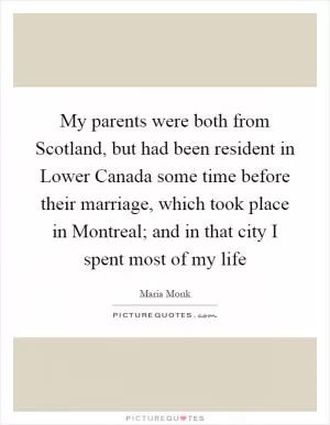 My parents were both from Scotland, but had been resident in Lower Canada some time before their marriage, which took place in Montreal; and in that city I spent most of my life Picture Quote #1