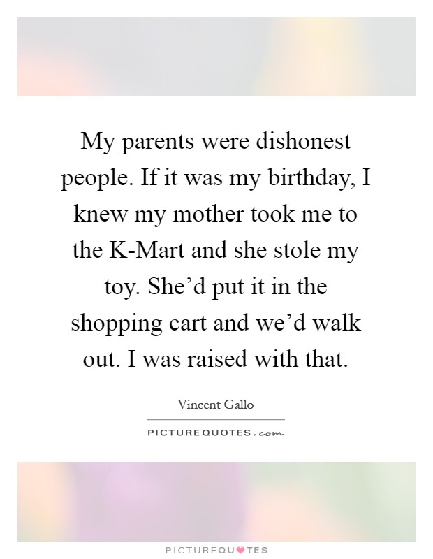 My parents were dishonest people. If it was my birthday, I knew my mother took me to the K-Mart and she stole my toy. She'd put it in the shopping cart and we'd walk out. I was raised with that Picture Quote #1