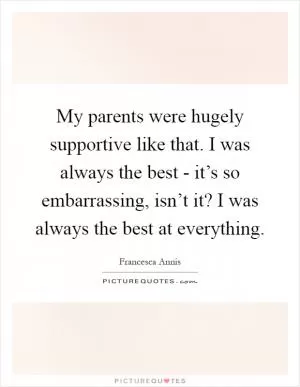 My parents were hugely supportive like that. I was always the best - it’s so embarrassing, isn’t it? I was always the best at everything Picture Quote #1