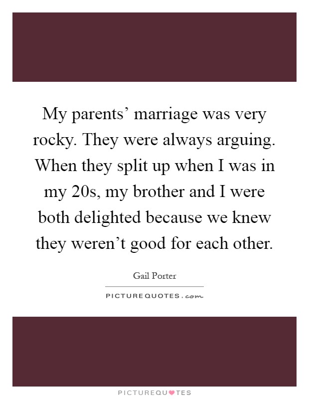 My parents' marriage was very rocky. They were always arguing. When they split up when I was in my 20s, my brother and I were both delighted because we knew they weren't good for each other Picture Quote #1