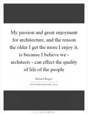 My passion and great enjoyment for architecture, and the reason the older I get the more I enjoy it, is because I believe we - architects - can effect the quality of life of the people Picture Quote #1