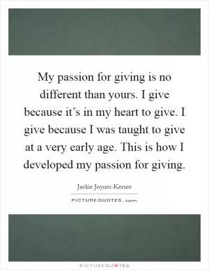 My passion for giving is no different than yours. I give because it’s in my heart to give. I give because I was taught to give at a very early age. This is how I developed my passion for giving Picture Quote #1