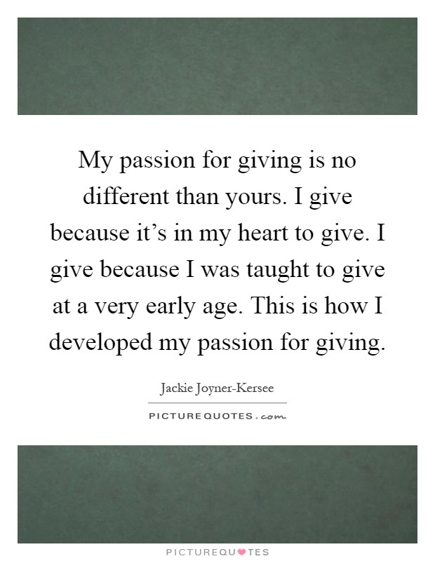 My passion for giving is no different than yours. I give because it's in my heart to give. I give because I was taught to give at a very early age. This is how I developed my passion for giving Picture Quote #1