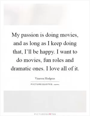 My passion is doing movies, and as long as I keep doing that, I’ll be happy. I want to do movies, fun roles and dramatic ones. I love all of it Picture Quote #1