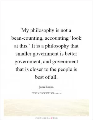 My philosophy is not a bean-counting, accounting ‘look at this.’ It is a philosophy that smaller government is better government, and government that is closer to the people is best of all Picture Quote #1