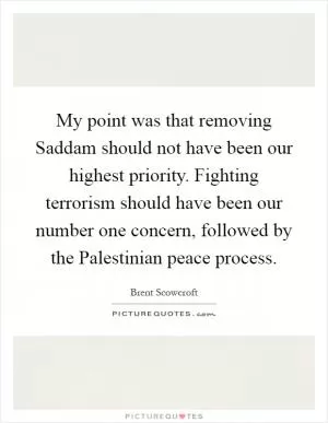 My point was that removing Saddam should not have been our highest priority. Fighting terrorism should have been our number one concern, followed by the Palestinian peace process Picture Quote #1