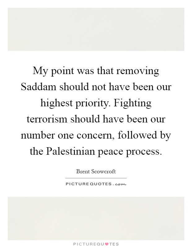 My point was that removing Saddam should not have been our highest priority. Fighting terrorism should have been our number one concern, followed by the Palestinian peace process Picture Quote #1