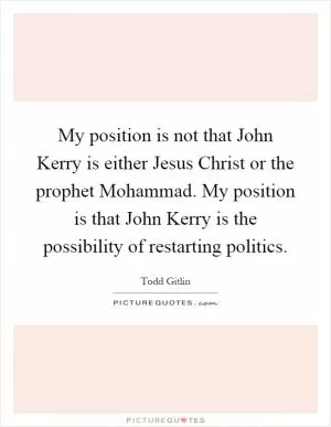 My position is not that John Kerry is either Jesus Christ or the prophet Mohammad. My position is that John Kerry is the possibility of restarting politics Picture Quote #1