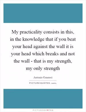 My practicality consists in this, in the knowledge that if you beat your head against the wall it is your head which breaks and not the wall - that is my strength, my only strength Picture Quote #1