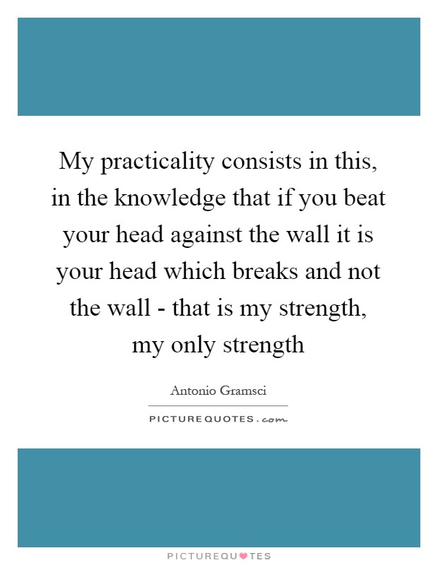 My practicality consists in this, in the knowledge that if you beat your head against the wall it is your head which breaks and not the wall - that is my strength, my only strength Picture Quote #1