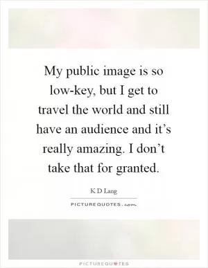 My public image is so low-key, but I get to travel the world and still have an audience and it’s really amazing. I don’t take that for granted Picture Quote #1