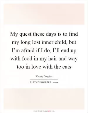 My quest these days is to find my long lost inner child, but I’m afraid if I do, I’ll end up with food in my hair and way too in love with the cats Picture Quote #1