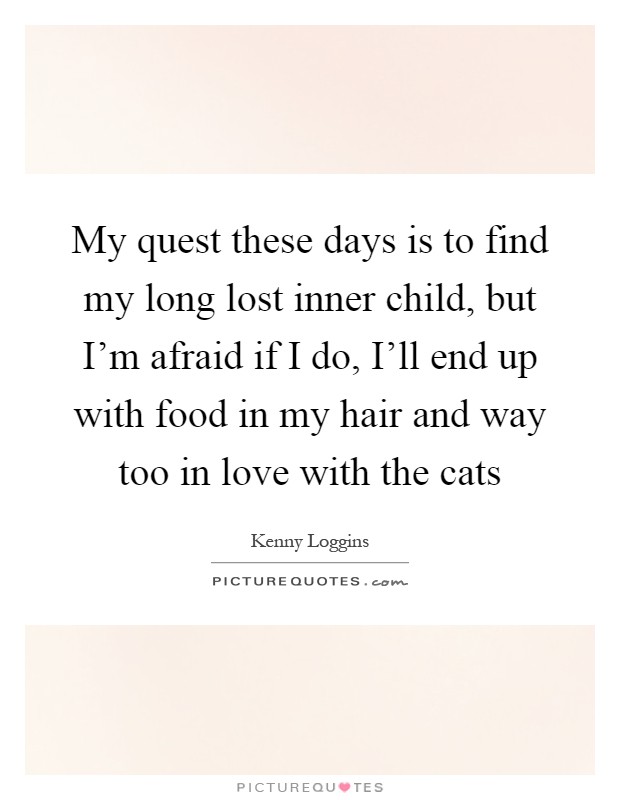 My quest these days is to find my long lost inner child, but I'm afraid if I do, I'll end up with food in my hair and way too in love with the cats Picture Quote #1