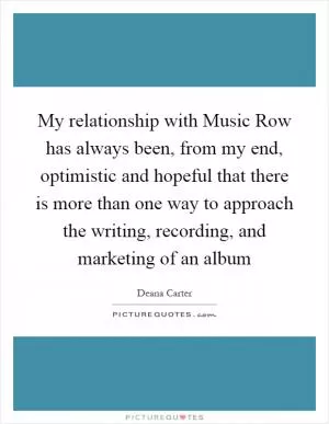 My relationship with Music Row has always been, from my end, optimistic and hopeful that there is more than one way to approach the writing, recording, and marketing of an album Picture Quote #1