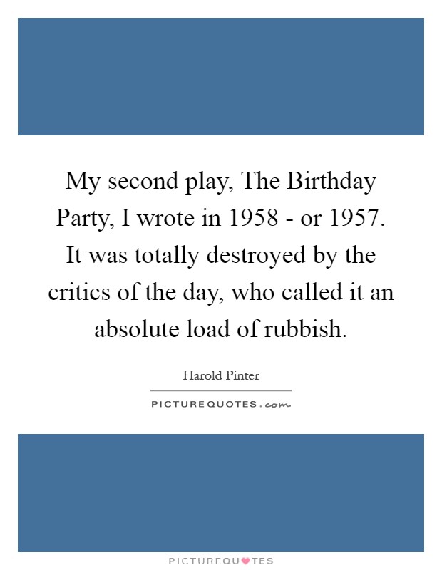 My second play, The Birthday Party, I wrote in 1958 - or 1957. It was totally destroyed by the critics of the day, who called it an absolute load of rubbish Picture Quote #1