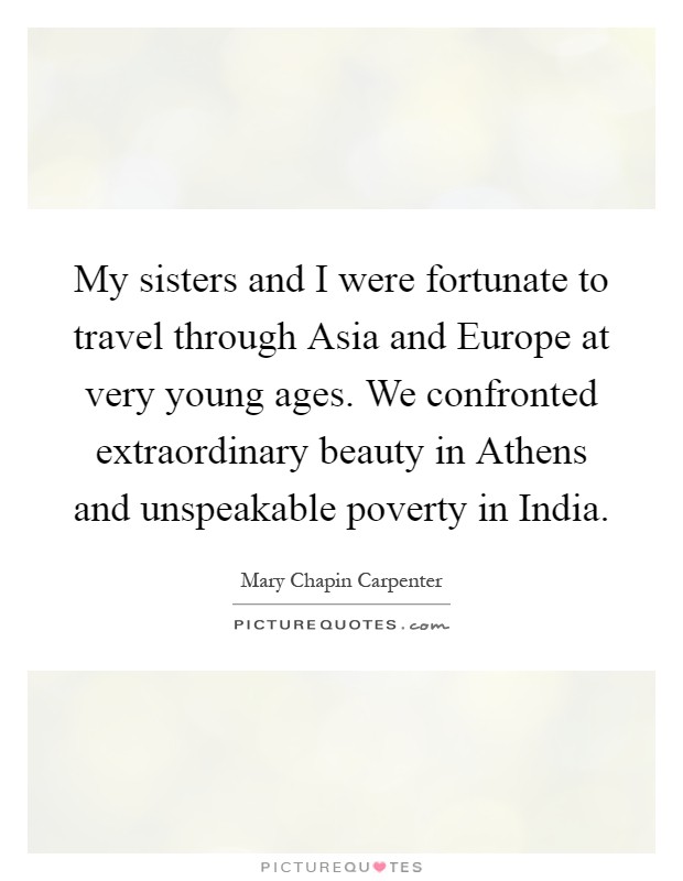 My sisters and I were fortunate to travel through Asia and Europe at very young ages. We confronted extraordinary beauty in Athens and unspeakable poverty in India Picture Quote #1