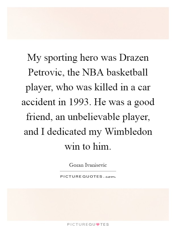 My sporting hero was Drazen Petrovic, the NBA basketball player, who was killed in a car accident in 1993. He was a good friend, an unbelievable player, and I dedicated my Wimbledon win to him Picture Quote #1