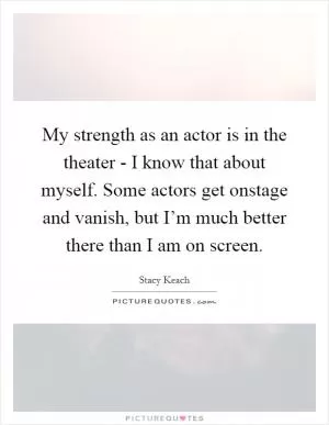 My strength as an actor is in the theater - I know that about myself. Some actors get onstage and vanish, but I’m much better there than I am on screen Picture Quote #1