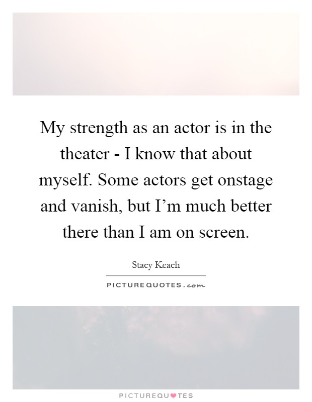 My strength as an actor is in the theater - I know that about myself. Some actors get onstage and vanish, but I'm much better there than I am on screen Picture Quote #1