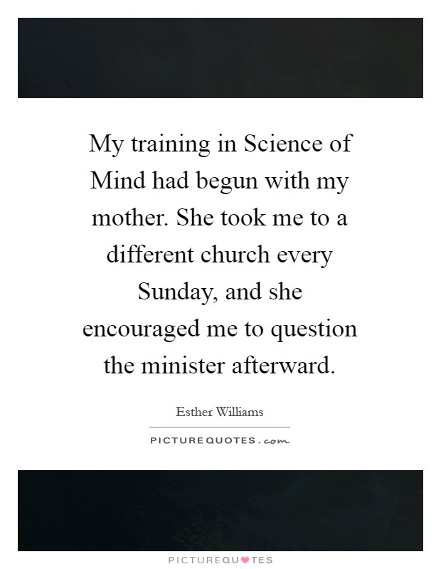 My training in Science of Mind had begun with my mother. She took me to a different church every Sunday, and she encouraged me to question the minister afterward Picture Quote #1