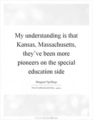 My understanding is that Kansas, Massachusetts, they’ve been more pioneers on the special education side Picture Quote #1