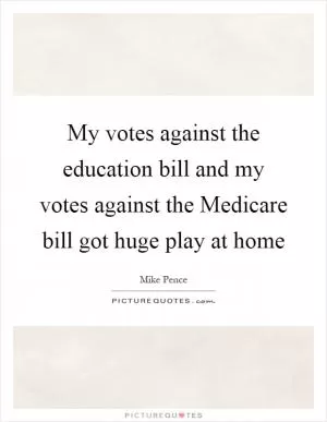 My votes against the education bill and my votes against the Medicare bill got huge play at home Picture Quote #1