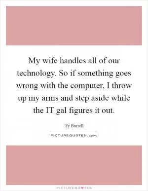 My wife handles all of our technology. So if something goes wrong with the computer, I throw up my arms and step aside while the IT gal figures it out Picture Quote #1