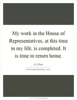 My work in the House of Representatives, at this time in my life, is completed. It is time to return home Picture Quote #1