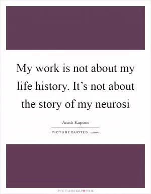 My work is not about my life history. It’s not about the story of my neurosi Picture Quote #1