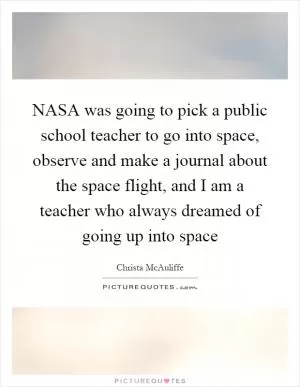 NASA was going to pick a public school teacher to go into space, observe and make a journal about the space flight, and I am a teacher who always dreamed of going up into space Picture Quote #1