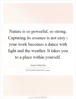 Nature is so powerful, so strong. Capturing its essence is not easy - your work becomes a dance with light and the weather. It takes you to a place within yourself Picture Quote #1