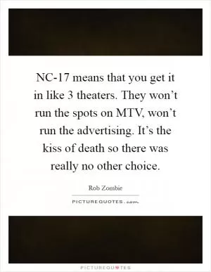 NC-17 means that you get it in like 3 theaters. They won’t run the spots on MTV, won’t run the advertising. It’s the kiss of death so there was really no other choice Picture Quote #1