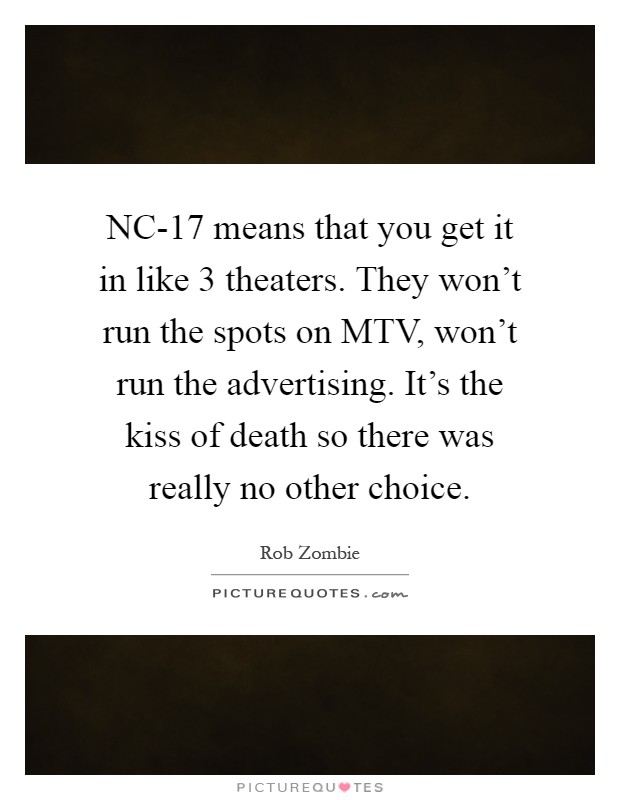 NC-17 means that you get it in like 3 theaters. They won't run the spots on MTV, won't run the advertising. It's the kiss of death so there was really no other choice Picture Quote #1