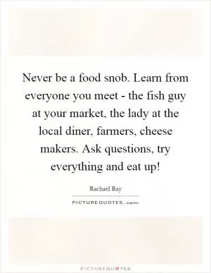 Never be a food snob. Learn from everyone you meet - the fish guy at your market, the lady at the local diner, farmers, cheese makers. Ask questions, try everything and eat up! Picture Quote #1