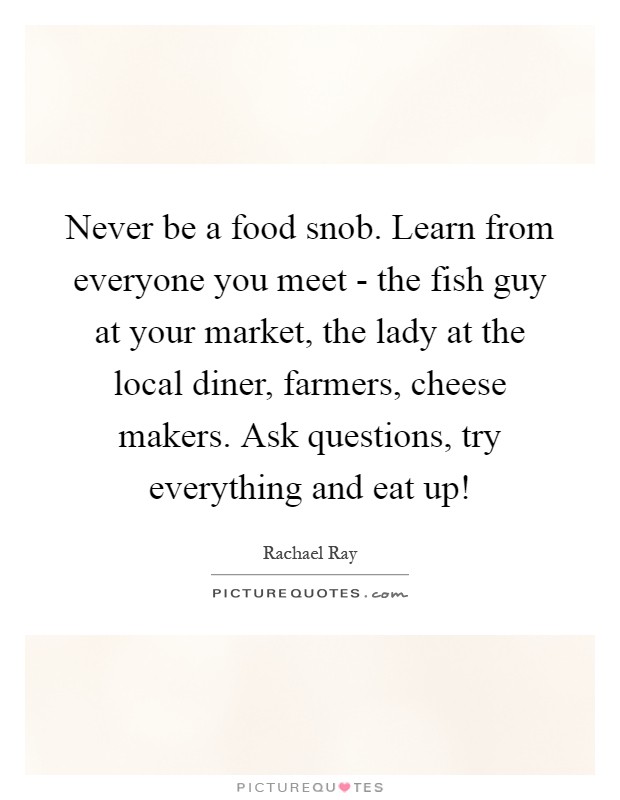 Never be a food snob. Learn from everyone you meet - the fish guy at your market, the lady at the local diner, farmers, cheese makers. Ask questions, try everything and eat up! Picture Quote #1