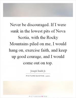 Never be discouraged. If I were sunk in the lowest pits of Nova Scotia, with the Rocky Mountains piled on me, I would hang on, exercise faith, and keep up good courage, and I would come out on top Picture Quote #1