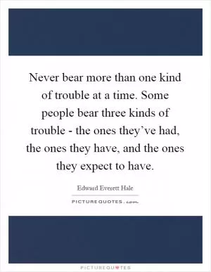 Never bear more than one kind of trouble at a time. Some people bear three kinds of trouble - the ones they’ve had, the ones they have, and the ones they expect to have Picture Quote #1