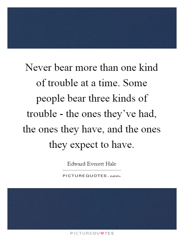 Never bear more than one kind of trouble at a time. Some people bear three kinds of trouble - the ones they've had, the ones they have, and the ones they expect to have Picture Quote #1