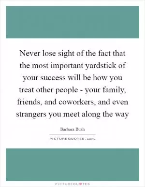 Never lose sight of the fact that the most important yardstick of your success will be how you treat other people - your family, friends, and coworkers, and even strangers you meet along the way Picture Quote #1