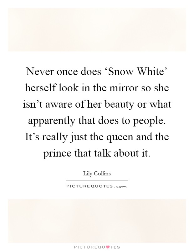 Never once does ‘Snow White' herself look in the mirror so she isn't aware of her beauty or what apparently that does to people. It's really just the queen and the prince that talk about it Picture Quote #1
