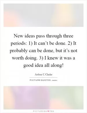 New ideas pass through three periods: 1) It can’t be done. 2) It probably can be done, but it’s not worth doing. 3) I knew it was a good idea all along! Picture Quote #1