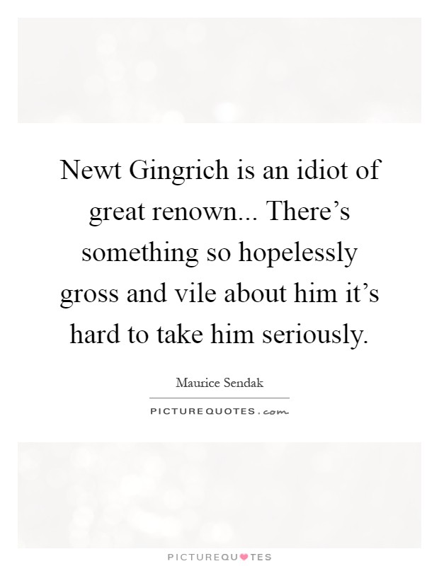 Newt Gingrich is an idiot of great renown... There's something so hopelessly gross and vile about him it's hard to take him seriously Picture Quote #1