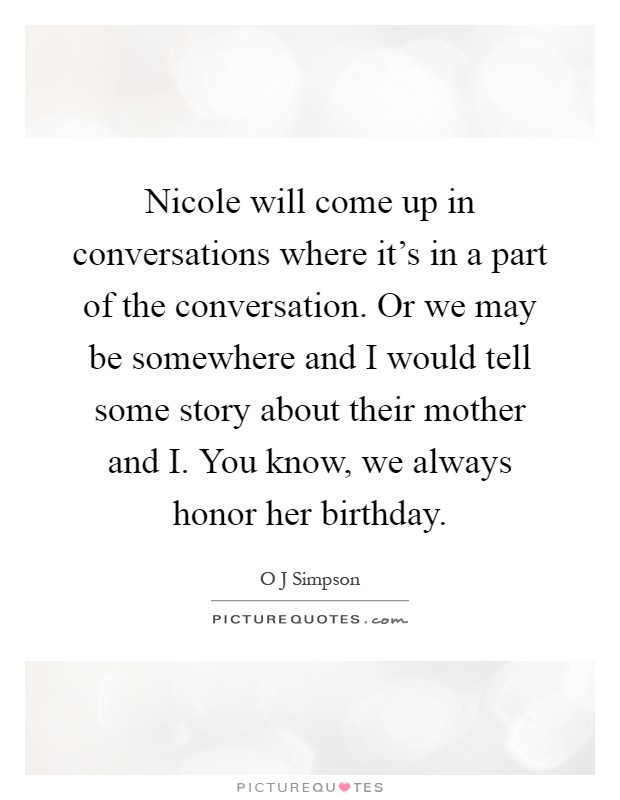 Nicole will come up in conversations where it's in a part of the conversation. Or we may be somewhere and I would tell some story about their mother and I. You know, we always honor her birthday Picture Quote #1