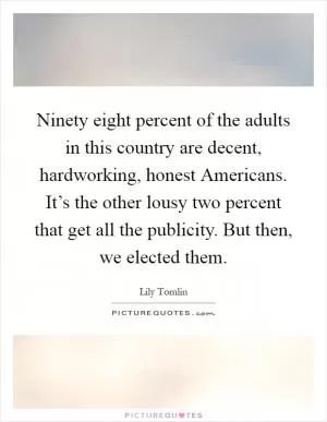 Ninety eight percent of the adults in this country are decent, hardworking, honest Americans. It’s the other lousy two percent that get all the publicity. But then, we elected them Picture Quote #1