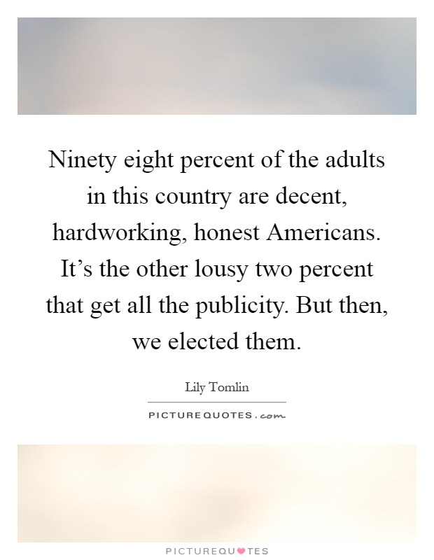 Ninety eight percent of the adults in this country are decent, hardworking, honest Americans. It's the other lousy two percent that get all the publicity. But then, we elected them Picture Quote #1
